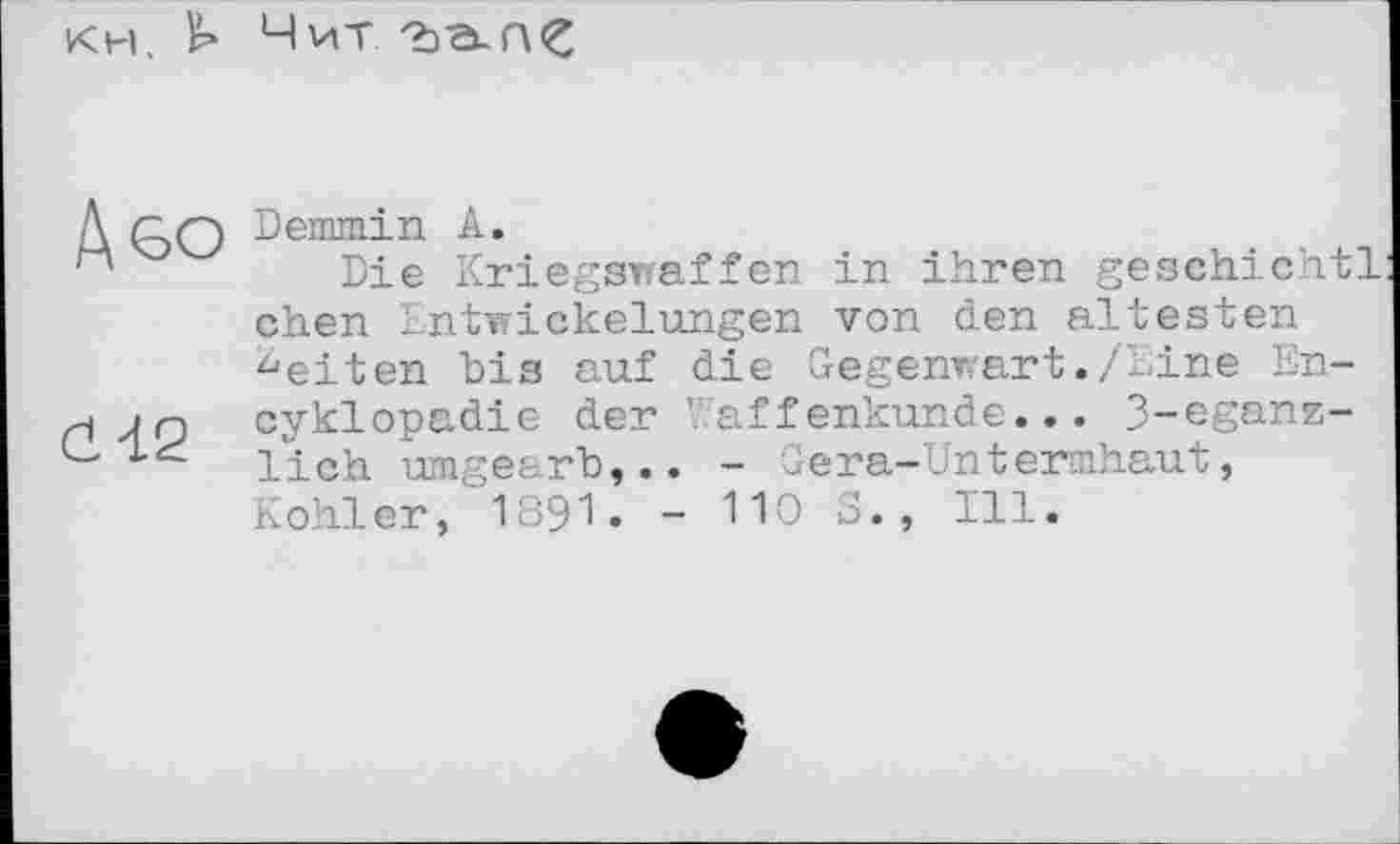 ﻿кн. Чит
Д ЄО Đemmin к.
Die Kriegswaffen in ihren geschichtl chen Entwickelungen von den ältesten ^eiten bis auf die Gegenwart./Line En-J n cyklopadie der V aff enkunde... 3-eganz-lieh umgearb,.. - Gera-Untermhaut, Kohler, I89I. - 110 S., Ill.